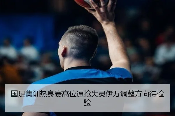 国足集训热身赛高位逼抢失灵伊万调整方向待检验