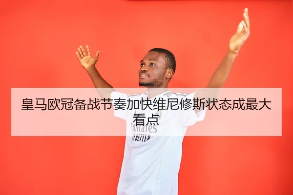 皇马欧冠备战节奏加快维尼修斯状态成最大看点